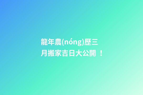 龍年農(nóng)歷三月搬家吉日大公開！